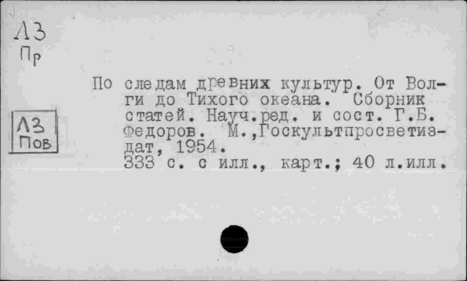 ﻿Пр
Лі Поб
По следам дГевних культур. От Волги до Тихого океана.' Сборник статей. Науч.ред. и сост. Г.Б. Федоров. М.»Госкультпросветиз-дат, 1954.
333 с. с илл., карт.; 40 л.илл.